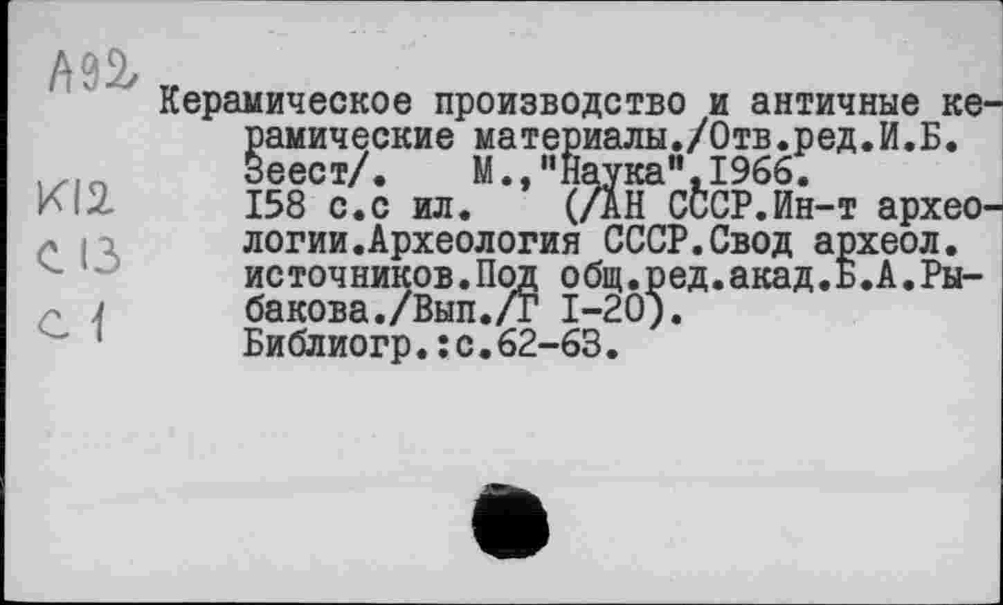 ﻿АП
KI2
С ІЗ
С 1
Керамическое производство и античные ке рамические материалы./Отв.ред.И.Б. Зеест/. М.,иНаука",1966.
158 с.с ил. (/АН СССР.Ин-т архео логии.Археология СССР.Свод археол. ис точ ников.Под о бщ.ред.акад.Б.А.Рыбакова. /Вып./г 1-20).
Библиогр.:с.62-63.